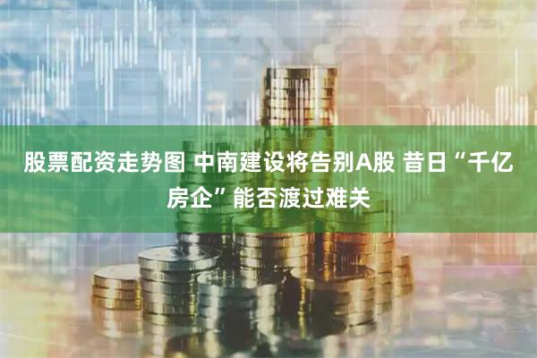 股票配资走势图 中南建设将告别A股 昔日“千亿房企”能否渡过难关