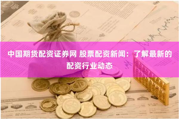中国期货配资证券网 股票配资新闻：了解最新的配资行业动态