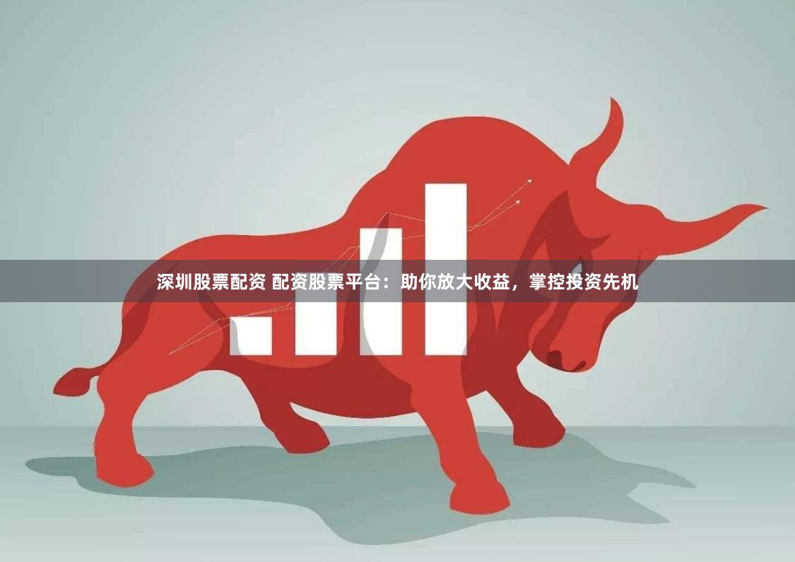 深圳股票配资 配资股票平台：助你放大收益，掌控投资先机