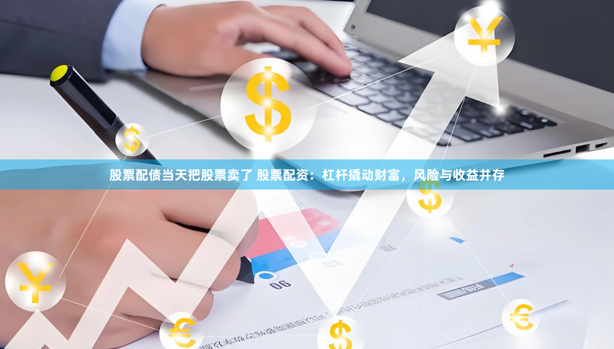 股票配债当天把股票卖了 股票配资：杠杆撬动财富，风险与收益并存
