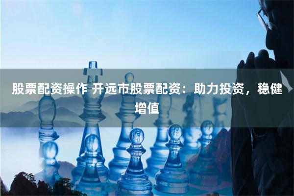 股票配资操作 开远市股票配资：助力投资，稳健增值